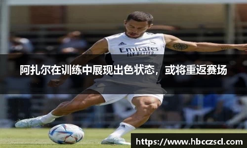 阿扎尔在训练中展现出色状态，或将重返赛场