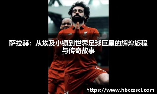萨拉赫：从埃及小镇到世界足球巨星的辉煌旅程与传奇故事