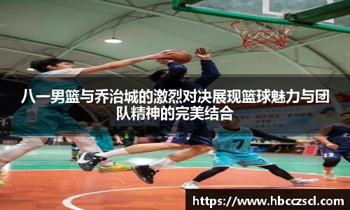 八一男篮与乔治城的激烈对决展现篮球魅力与团队精神的完美结合
