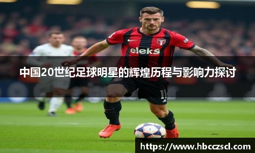 中国20世纪足球明星的辉煌历程与影响力探讨